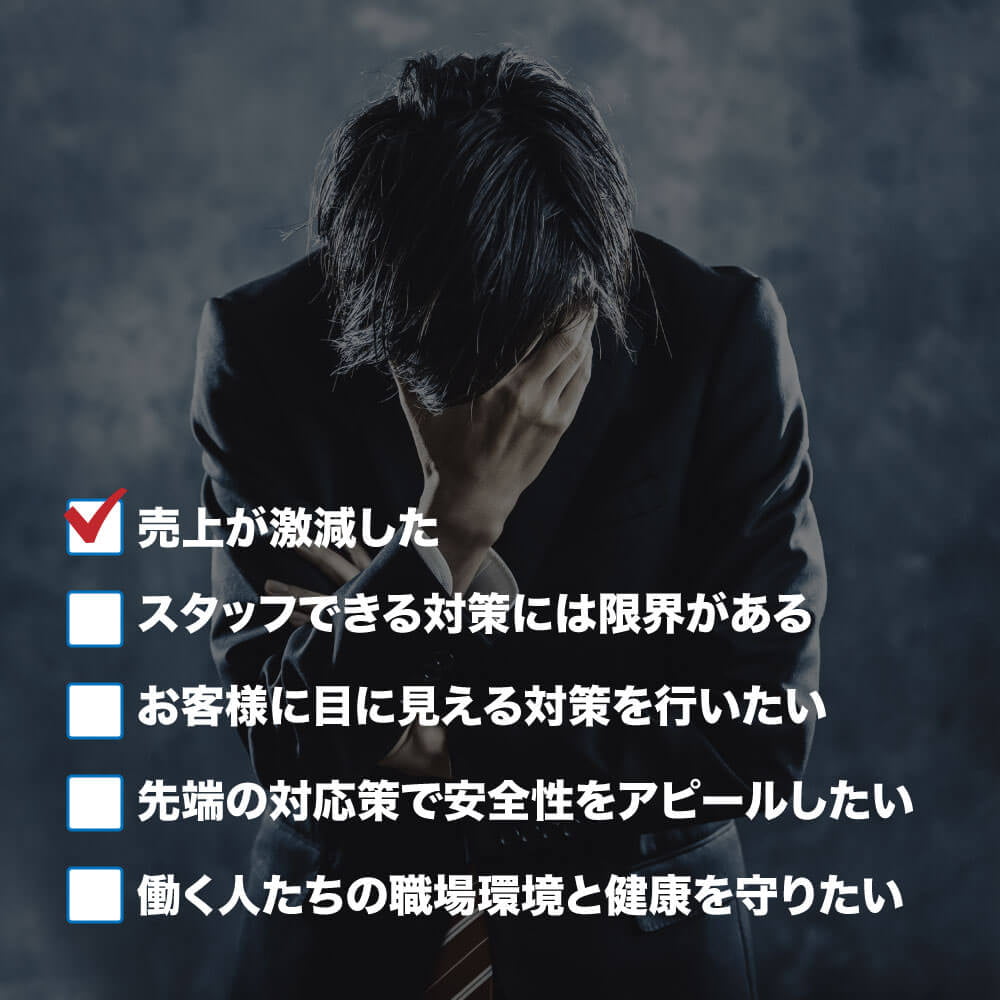 売上が激減した スタッフできる対策には限界がある お客様に目に見える対策を行いたい 先端の対応策で安全性をアピールしたい 働く人たちの職場環境と健康を守りたい